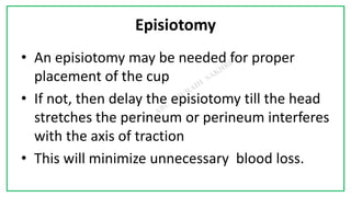 7C
Episiotomy
• An episiotomy may be needed for proper
placement of the cup
• If not, then delay the episiotomy till the head
stretches the perineum or perineum interferes
with the axis of traction
• This will minimize unnecessary blood loss.
 