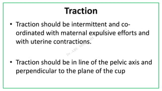 7C
Traction
• Traction should be intermittent and co-
ordinated with maternal expulsive efforts and
with uterine contractions.
• Traction should be in line of the pelvic axis and
perpendicular to the plane of the cup
 
