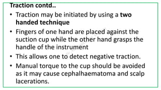 7C
Traction contd..
• Traction may be initiated by using a two
handed technique
• Fingers of one hand are placed against the
suction cup while the other hand grasps the
handle of the instrument
• This allows one to detect negative traction.
• Manual torque to the cup should be avoided
as it may cause cephalhaematoma and scalp
lacerations.
 