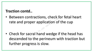 7C
Traction contd..
• Between contractions, check for fetal heart
rate and proper application of the cup
• Check for sacral hand wedge if the head has
descended to the perineum with traction but
further progress is slow.
 