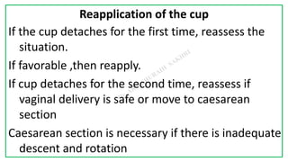 7C
Reapplication of the cup
If the cup detaches for the first time, reassess the
situation.
If favorable ,then reapply.
If cup detaches for the second time, reassess if
vaginal delivery is safe or move to caesarean
section
Caesarean section is necessary if there is inadequate
descent and rotation
 