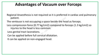 7C
Advantages of Vacuum over Forceps
Regional Anaesthesia is not required so it is preferred in cardiac and pulmonary
patient.
The ventouse is not occupying a space beside the head as forceps.
Less compression force (0.77 kg/cm2) compared to forceps (1.3 kg/cm2) so
injuries to the head is less common.
Less genital tract lacerations.
Can be applied before full cervical dilatation.
It can be applied on non-engaged head.
 