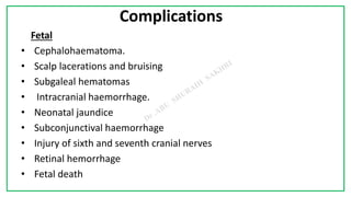 7C
Complications
Fetal
• Cephalohaematoma.
• Scalp lacerations and bruising
• Subgaleal hematomas
• Intracranial haemorrhage.
• Neonatal jaundice
• Subconjunctival haemorrhage
• Injury of sixth and seventh cranial nerves
• Retinal hemorrhage
• Fetal death
 