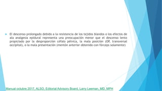  El descenso prolongado debido a la resistencia de los tejidos blandos o los efectos de
ala analgesia epidural representa una preocupación menor que el descenso lento
propiciado por la desproporción céfalo pélvica, la mala posición (OP, transversal
occipital), o la mala presentación (mentón anterior obtenido con fórceps solamente)
Manual octubre 2017, ALSO, Editorial Advisory Board, Larry Leeman, MD, MPH
 