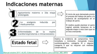 Implica la evidencia de compromiso fetal
inmediata o inminente, incluyendo trazos
cardiotocografico, categoría III y algunos
categoría II que no mejoran con medidas
conservadoras.
Agotamiento materno o 2da etapa
prolongada
La analgesia inducida por
medicamentos
Enfermedades de la madre
(cardiorrespiratorias o intracraneales)
El inicio de pujo demasiado pronto
el proceso de trabajo de parto y la
ausencia de acompañante en el
trabajo de parto.
El medico puede plantear el parto
vaginal asistido temprano en la
segunda etapa si esta claro que no
se esta avanzando.
Manual octubre 2017, ALSO, Editorial Advisory Board, Larry Leeman, MD, MPH
 