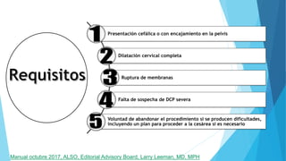 Presentación cefálica o con encajamiento en la pelvis
Dilatación cervical completa
Ruptura de membranas
Falta de sospecha de DCP severa
Voluntad de abandonar el procedimiento si se producen dificultades,
incluyendo un plan para proceder a la cesárea si es necesario
Manual octubre 2017, ALSO, Editorial Advisory Board, Larry Leeman, MD, MPH
 
