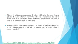 Fórceps de salida o vacum de salida: El cráneo del feto ha alcanzado el suelo
pélvico. El cuero cabelludo es visible entre las contracciones. La sutura
sagital esta en el e diámetro antero posterior o en variedades izquierda o
derecha en posiciones anterior y posterior
 Fórceps o vacum bajos: La parte anterior del cráneo fetal esta en la estación
+ 2, la cabeza no esta en el piso pélvico. Las rotaciones se dividen en 45° o
menos y mas de 45°
Manual octubre 2017, ALSO, Editorial Advisory Board, Larry Leeman, MD, MPH
 