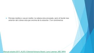  Fórceps medios o vacum medio: la cabeza esta encajada, pero el borde mas
anterior del cráneo esta por encima de la estación 2 en centímetros
Manual octubre 2017, ALSO, Editorial Advisory Board, Larry Leeman, MD, MPH
 