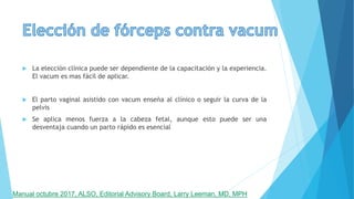  La elección clínica puede ser dependiente de la capacitación y la experiencia.
El vacum es mas fácil de aplicar.
 El parto vaginal asistido con vacum enseña al clínico o seguir la curva de la
pelvis
 Se aplica menos fuerza a la cabeza fetal, aunque esto puede ser una
desventaja cuando un parto rápido es esencial
Manual octubre 2017, ALSO, Editorial Advisory Board, Larry Leeman, MD, MPH
 