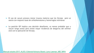  El uso de vacum provoca menor trauma materno que los fórceps pero se
asocia con mayores tasas de cefalohematoma y hemorragias retinianas
 La posición OP implica una decisión desafiante, es menos probable que u
vacum tenga existo pero existe mayor incidencia de desgarros del esfínter
anal con la aplicación de fórceps.
Manual octubre 2017, ALSO, Editorial Advisory Board, Larry Leeman, MD, MPH
 