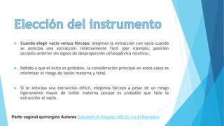  Cuándo elegir vacío versus fórceps: elegimos la extracción con vacío cuando
se anticipa una extracción relativamente fácil (por ejemplo, posición
occipito-anterior sin signos de desproporción cefalopélvica relativa).
 Debido a que el éxito es probable, la consideración principal en estos casos es
minimizar el riesgo de lesión materna y fetal.
 Si se anticipa una extracción difícil, elegimos fórceps a pesar de un riesgo
ligeramente mayor de lesión materna porque es probable que falle la
extracción al vacío.
Parto vaginal quirúrgico Autores Elisabeth K Wegner, MD Dr. Ira M Bernstein
 