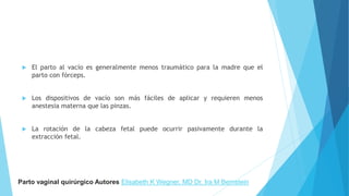  El parto al vacío es generalmente menos traumático para la madre que el
parto con fórceps.
 Los dispositivos de vacío son más fáciles de aplicar y requieren menos
anestesia materna que las pinzas.
 La rotación de la cabeza fetal puede ocurrir pasivamente durante la
extracción fetal.
Parto vaginal quirúrgico Autores Elisabeth K Wegner, MD Dr. Ira M Bernstein
 