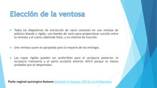  Todos los dispositivos de extracción de vacío consisten en una ventosa de
plástico blando o rígido, una bomba de vacío para proporcionar succión entre
la ventosa y el cuero cabelludo fetal, y un sistema de tracción.
 Una ventosa suave es apropiada para la mayoría de las entregas.
 Las copas rígidas pueden ser preferibles para el occipucio posterior, el
occipucio transverso y el parto occipital anterior difícil porque es menos
probable que se desprendan.
Parto vaginal quirúrgico Autores Elisabeth K Wegner, MD Dr. Ira M Bernstein
 