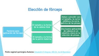 Factores para
aplicación de fórceps
El tamaño y la forma
de la cabeza fetal
Deben coincidir con
el tamaño, la curva
cefálica y la curva
pélvica de las pinzas.
Una buena aplicación
de cabeza es un
objetivo clave en la
elección de pinzas.
El tamaño y la forma
de la pelvis materna
Parto vaginal quirúrgico Autores Elisabeth K Wegner, MD Dr. Ira M Bernstein
 