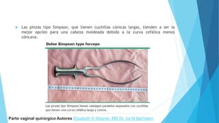  Las pinzas tipo Simpson, que tienen cuchillas cónicas largas, tienden a ser la
mejor opción para una cabeza moldeada debido a la curva cefálica menos
cóncava.
Parto vaginal quirúrgico Autores Elisabeth K Wegner, MD Dr. Ira M Bernstein
 