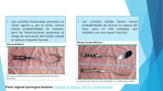  Las cuchillas fenestradas permiten un
mejor agarre y, por lo tanto, tienen
menos probabilidades de resbalar,
pero las fenestraciones aumentan el
riesgo de laceración del tejido cuando
se aplican mayores fuerzas
 Las cuchillas sólidas tienen menos
probabilidades de lacerar la cabeza del
feto, pero es más probable que
resbalen con una mayor tracción.
Parto vaginal quirúrgico Autores Elisabeth K Wegner, MD Dr. Ira M Bernstein
 