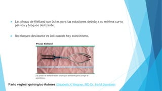  Las pinzas de Kielland son útiles para las rotaciones debido a su mínima curva
pélvica y bloqueo deslizante.
 Un bloqueo deslizante es útil cuando hay asinclitismo.
Parto vaginal quirúrgico Autores Elisabeth K Wegner, MD Dr. Ira M Bernstein
 