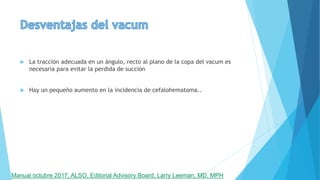  La tracción adecuada en un ángulo, recto al plano de la copa del vacum es
necesaria para evitar la perdida de succión
 Hay un pequeño aumento en la incidencia de cefalohematoma..
Manual octubre 2017, ALSO, Editorial Advisory Board, Larry Leeman, MD, MPH
 