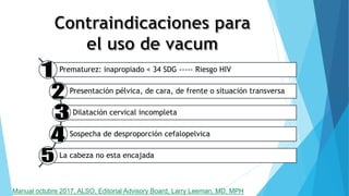 Prematurez: inapropiado < 34 SDG ----- Riesgo HIV
Presentación pélvica, de cara, de frente o situación transversa
Dilatación cervical incompleta
Sospecha de desproporción cefalopelvica
La cabeza no esta encajada
Manual octubre 2017, ALSO, Editorial Advisory Board, Larry Leeman, MD, MPH
 