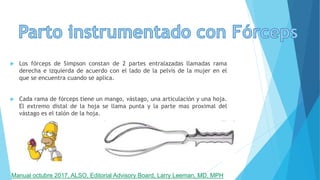  Los fórceps de Simpson constan de 2 partes entralazadas llamadas rama
derecha e izquierda de acuerdo con el lado de la pelvis de la mujer en el
que se encuentra cuando se aplica.
 Cada rama de fórceps tiene un mango, vástago, una articulación y una hoja.
El extremo distal de la hoja se llama punta y la parte mas proximal del
vástago es el talón de la hoja.
Manual octubre 2017, ALSO, Editorial Advisory Board, Larry Leeman, MD, MPH
 