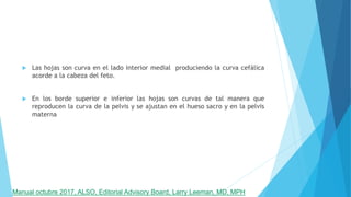  Las hojas son curva en el lado interior medial produciendo la curva cefálica
acorde a la cabeza del feto.
 En los borde superior e inferior las hojas son curvas de tal manera que
reproducen la curva de la pelvis y se ajustan en el hueso sacro y en la pelvis
materna
Manual octubre 2017, ALSO, Editorial Advisory Board, Larry Leeman, MD, MPH
 