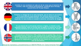 Consiste en una canaladura en cada una de las ramas que al momento de
cursarse, cada una embona perfectamente, quedando fijo el fórceps,
característica del fórceps Simpson
Presenta un vástago fijo en la rama izquierda, que en entra en una muesca
en la rama derecha (rama hembra). Por convenio táctico entre los
constructores de los distintos fórceps, la rama macho siempre es la rama
izquierda y la rama hembra es siempre la derecha, articulación de Naegele
En una mezcla de la articulación alemana e inglesa, en donde la rama
izquierda (macho), tiene un tornillo que se adapta a la muesca en al rama
derecha (hembra) con lo que se fija la articulación del fórceps, Tarnier
Introducida por Kielland en 1945, ambas ramas no quedan fijas, con un
mecanismo sencillo, posee la rama izquierda una muesca elevada en forma
de “L” denominada fulcro en la cual la rama derecha entra sobre puesta y
gozando de independencia, pudiendo de esta manera ser muy efectiva en
caso de Asinclitismo.
Manual de maniobras y procedimientos en OBSTETRICIA, Dr. Carlos Armando Felix Baez
 