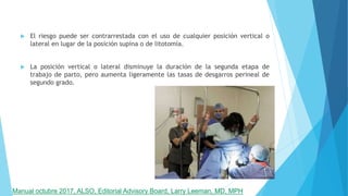  El riesgo puede ser contrarrestada con el uso de cualquier posición vertical o
lateral en lugar de la posición supina o de litotomía.
 La posición vertical o lateral disminuye la duración de la segunda etapa de
trabajo de parto, pero aumenta ligeramente las tasas de desgarros perineal de
segundo grado.
Manual octubre 2017, ALSO, Editorial Advisory Board, Larry Leeman, MD, MPH
 
