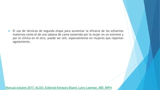  El uso de técnicas de segunda etapa para aumentar la eficacia de los esfuerzos
maternos como el de una sabana de cama sostenida por la mujer en un extremo y
por el clínico en el otro, puede ser útil, especialmente en mujeres que reportan
agotamiento.
Manual octubre 2017, ALSO, Editorial Advisory Board, Larry Leeman, MD, MPH
 