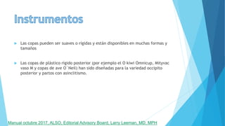  Las copas pueden ser suaves o rígidas y están disponibles en muchas formas y
tamaños
 Las copas de plástico rígido posterior (por ejemplo el O kiwi Omnicup, Mityvac
vaso M y copas de ave O´Neil) han sido diseñadas para la variedad occipito
posterior y partos con asinclitismo.
Manual octubre 2017, ALSO, Editorial Advisory Board, Larry Leeman, MD, MPH
 