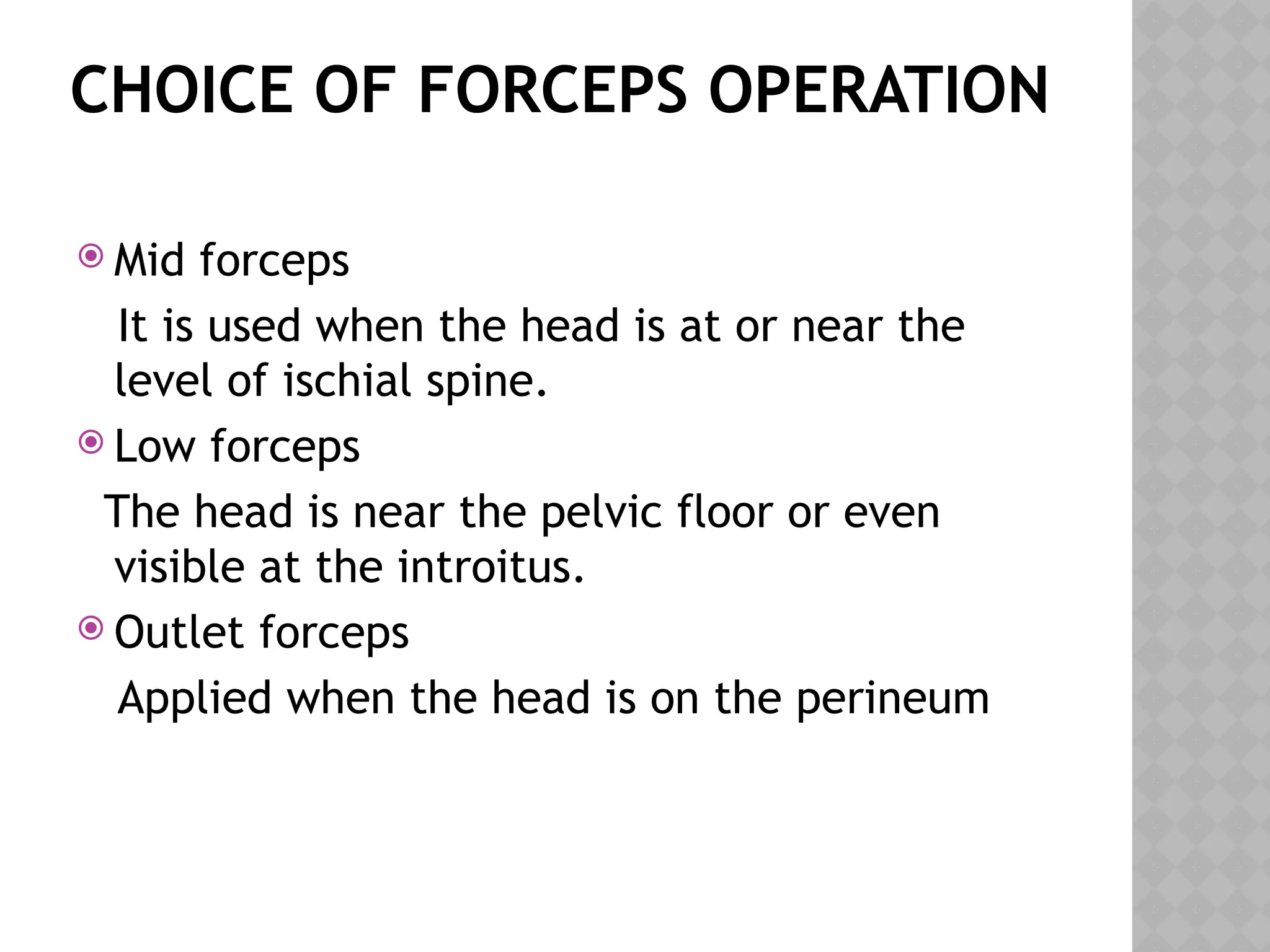 CHOICE OF FORCEPS OPERATION
 Mid forceps
It is used when the head is at or near the
level of ischial spine.
 Low forceps
The head is near the pelvic floor or even
visible at the introitus.
 Outlet forceps
Applied when the head is on the perineum
 
