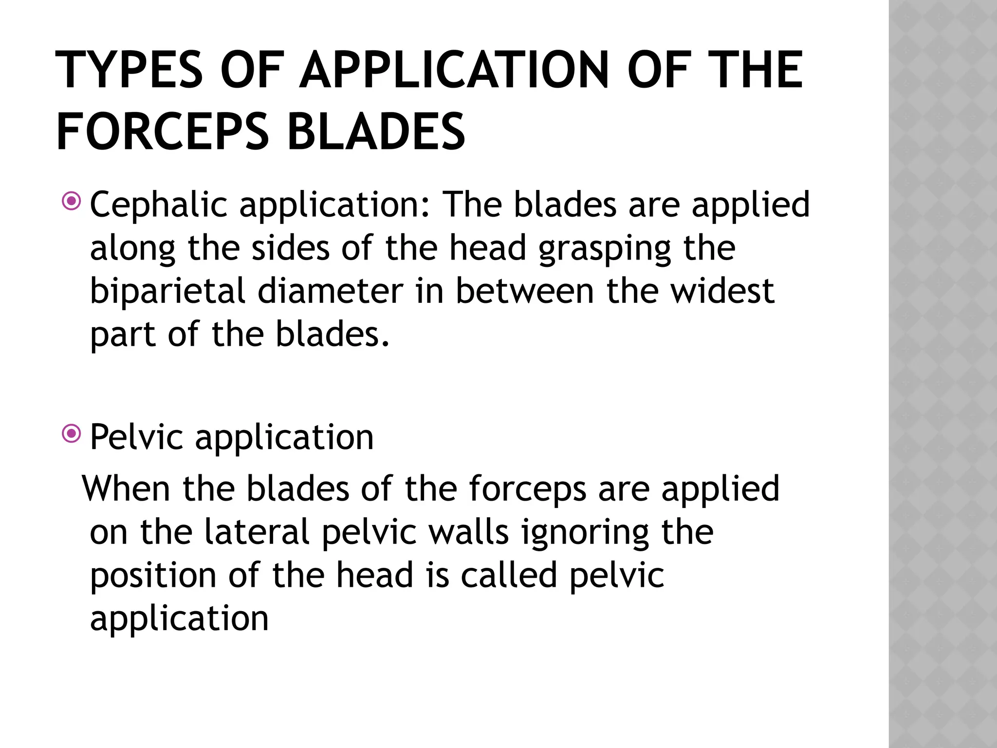 TYPES OF APPLICATION OF THE
FORCEPS BLADES
 Cephalic application: The blades are applied
along the sides of the head grasping the
biparietal diameter in between the widest
part of the blades.
 Pelvic application
When the blades of the forceps are applied
on the lateral pelvic walls ignoring the
position of the head is called pelvic
application
 