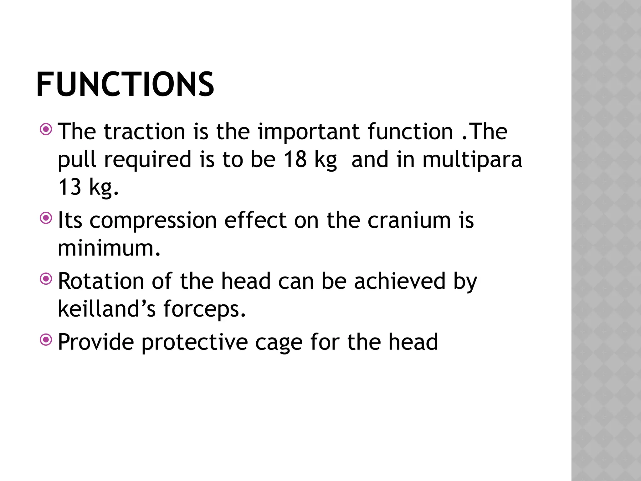 FUNCTIONS
 The traction is the important function .The
pull required is to be 18 kg and in multipara
13 kg.
 Its compression effect on the cranium is
minimum.
 Rotation of the head can be achieved by
keilland’s forceps.
 Provide protective cage for the head
 