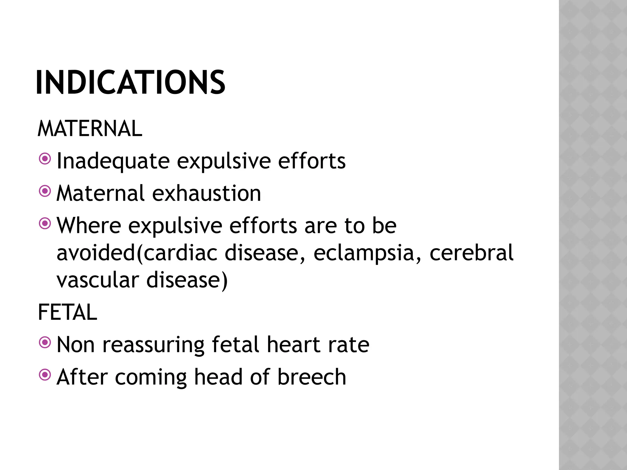 INDICATIONS
MATERNAL
 Inadequate expulsive efforts
 Maternal exhaustion
 Where expulsive efforts are to be
avoided(cardiac disease, eclampsia, cerebral
vascular disease)
FETAL
 Non reassuring fetal heart rate
 After coming head of breech
 