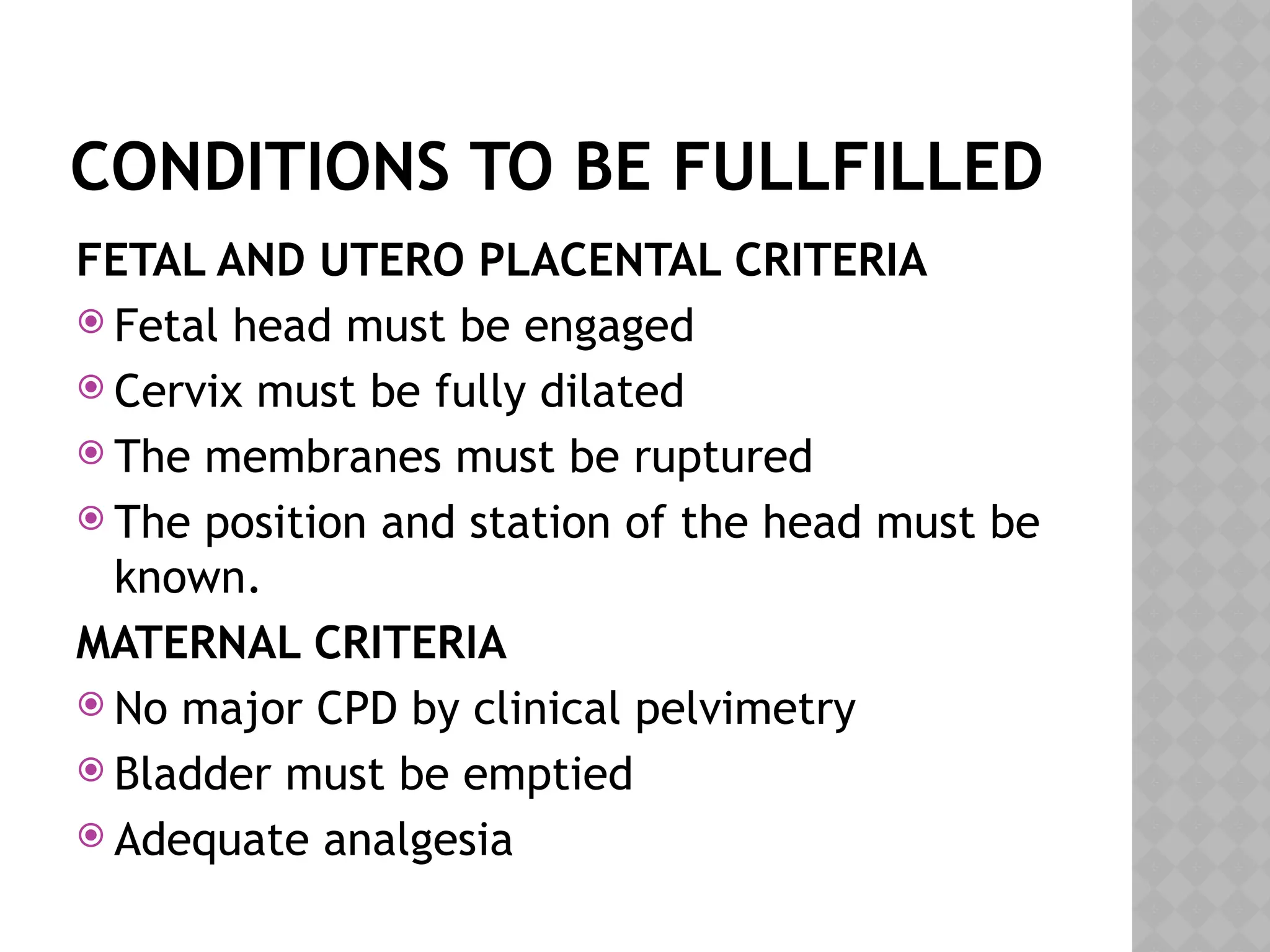CONDITIONS TO BE FULLFILLED
FETAL AND UTERO PLACENTAL CRITERIA
 Fetal head must be engaged
 Cervix must be fully dilated
 The membranes must be ruptured
 The position and station of the head must be
known.
MATERNAL CRITERIA
 No major CPD by clinical pelvimetry
 Bladder must be emptied
 Adequate analgesia
 