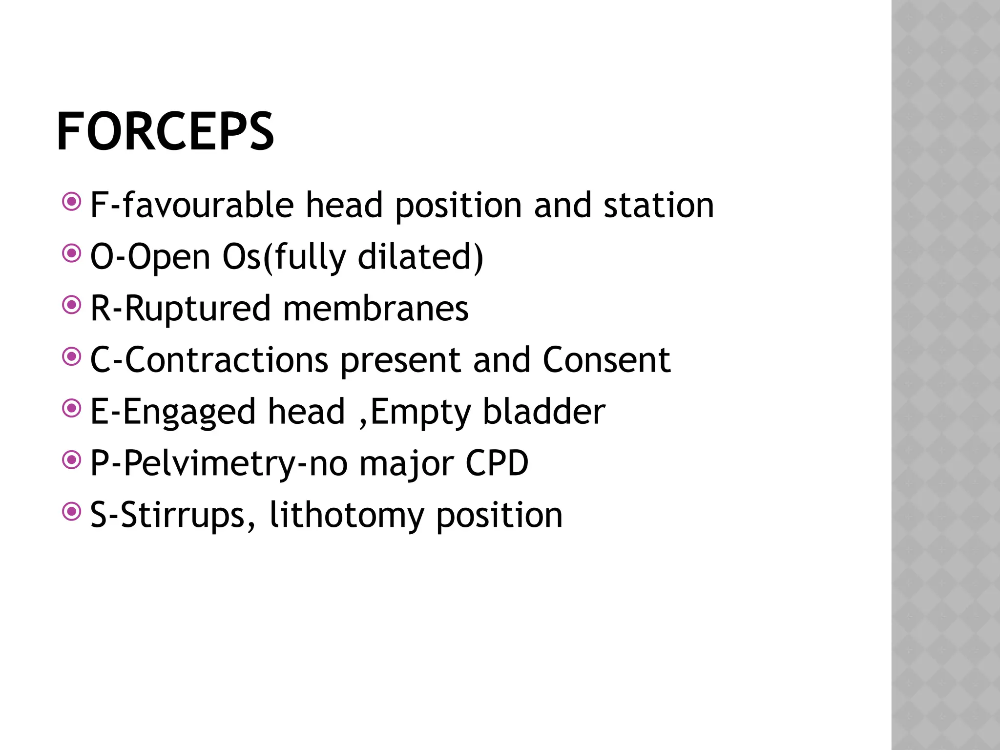 FORCEPS
 F-favourable head position and station
 O-Open Os(fully dilated)
 R-Ruptured membranes
 C-Contractions present and Consent
 E-Engaged head ,Empty bladder
 P-Pelvimetry-no major CPD
 S-Stirrups, lithotomy position
 