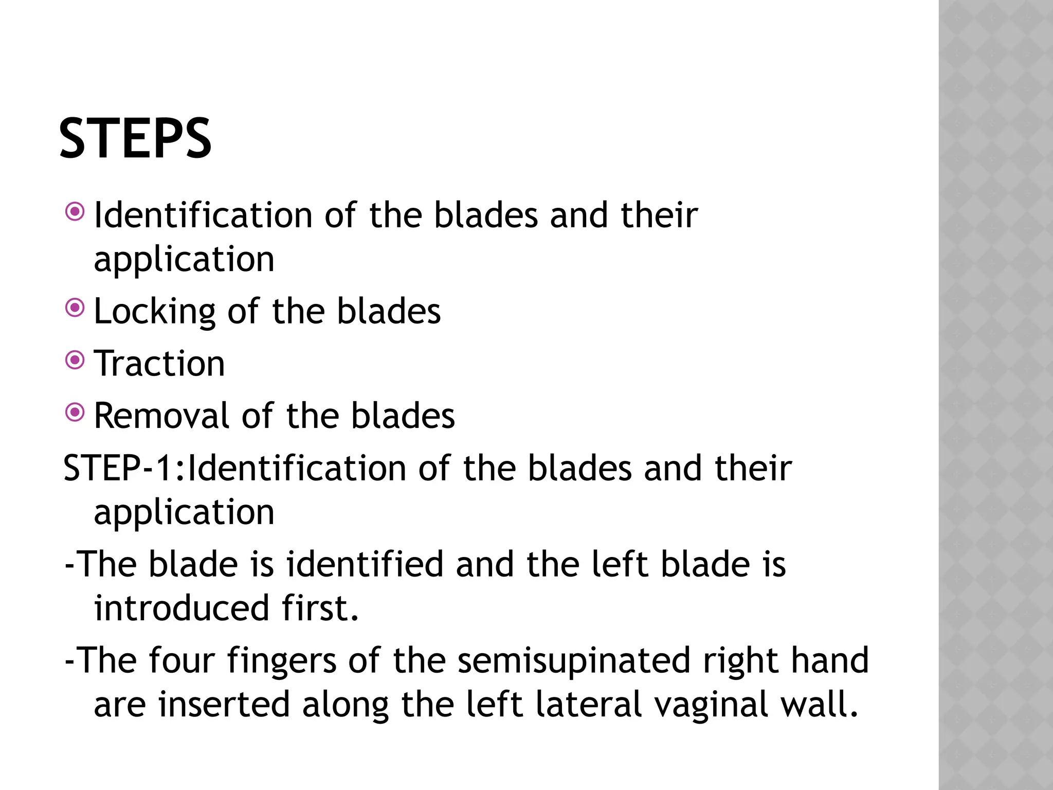 STEPS
 Identification of the blades and their
application
 Locking of the blades
 Traction
 Removal of the blades
STEP-1:Identification of the blades and their
application
-The blade is identified and the left blade is
introduced first.
-The four fingers of the semisupinated right hand
are inserted along the left lateral vaginal wall.
 