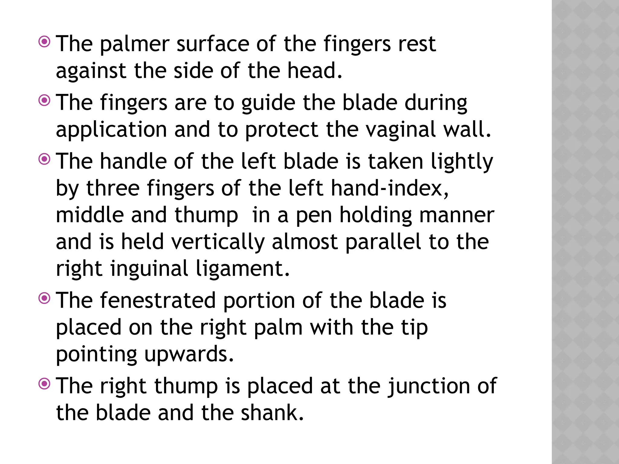  The palmer surface of the fingers rest
against the side of the head.
 The fingers are to guide the blade during
application and to protect the vaginal wall.
 The handle of the left blade is taken lightly
by three fingers of the left hand-index,
middle and thump in a pen holding manner
and is held vertically almost parallel to the
right inguinal ligament.
 The fenestrated portion of the blade is
placed on the right palm with the tip
pointing upwards.
 The right thump is placed at the junction of
the blade and the shank.
 