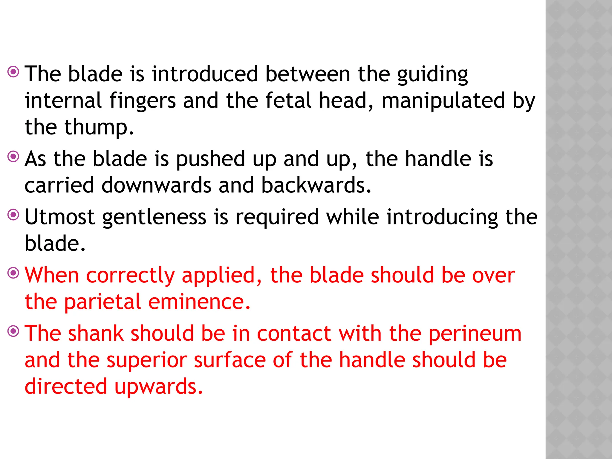  The blade is introduced between the guiding
internal fingers and the fetal head, manipulated by
the thump.
 As the blade is pushed up and up, the handle is
carried downwards and backwards.
 Utmost gentleness is required while introducing the
blade.
 When correctly applied, the blade should be over
the parietal eminence.
 The shank should be in contact with the perineum
and the superior surface of the handle should be
directed upwards.
 