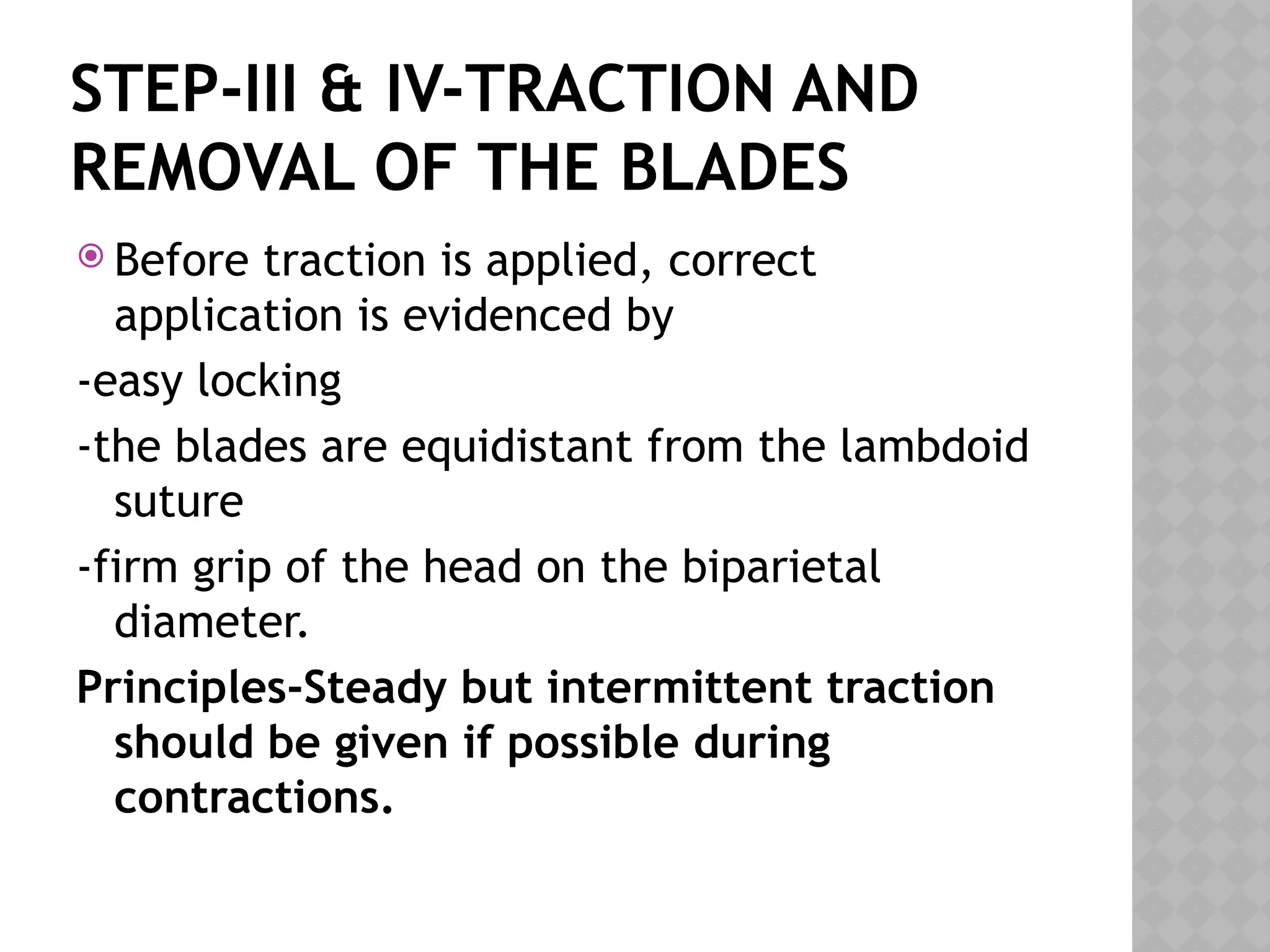 STEP-III & IV-TRACTION AND
REMOVAL OF THE BLADES
 Before traction is applied, correct
application is evidenced by
-easy locking
-the blades are equidistant from the lambdoid
suture
-firm grip of the head on the biparietal
diameter.
Principles-Steady but intermittent traction
should be given if possible during
contractions.
 