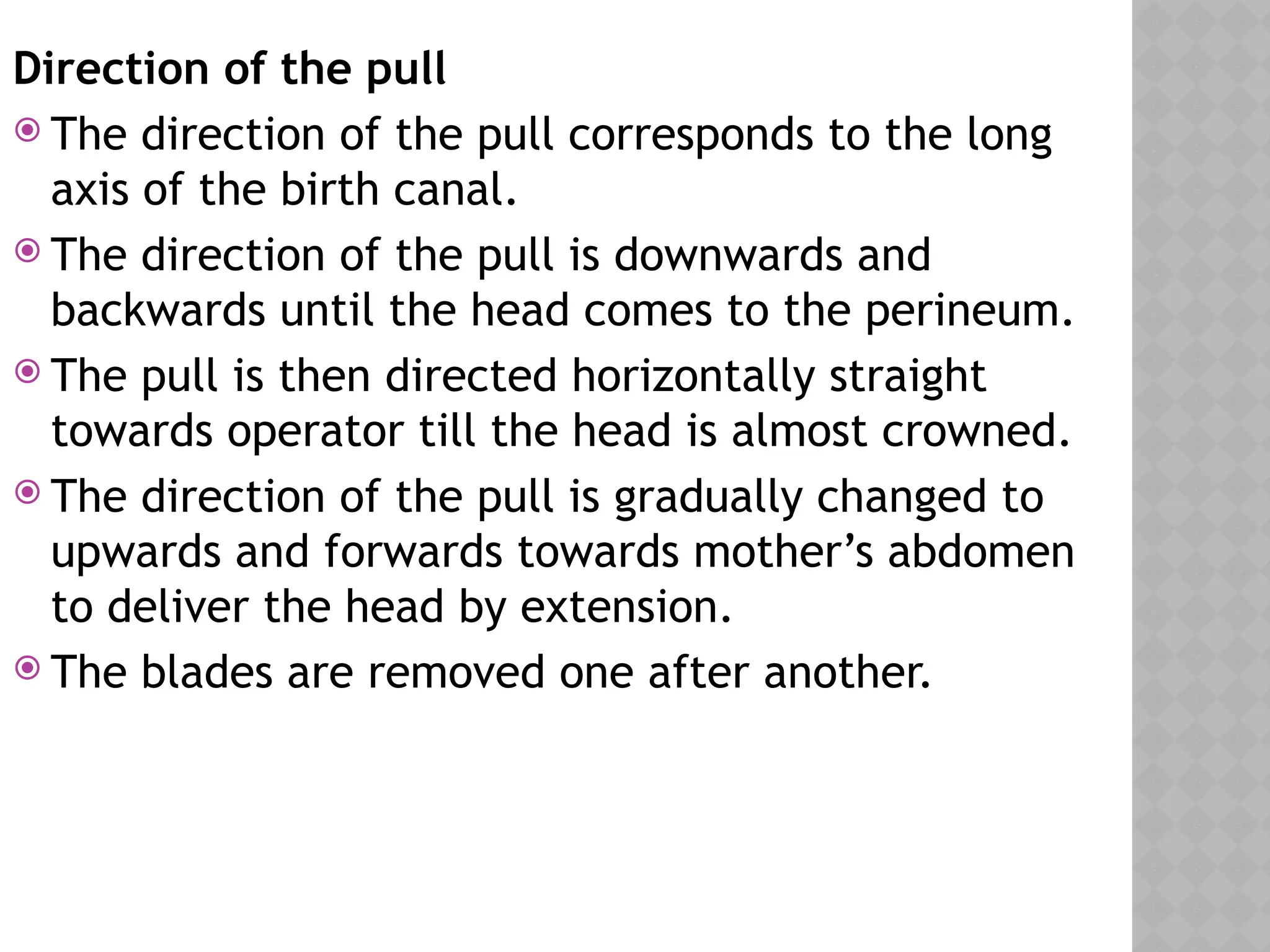 Direction of the pull
 The direction of the pull corresponds to the long
axis of the birth canal.
 The direction of the pull is downwards and
backwards until the head comes to the perineum.
 The pull is then directed horizontally straight
towards operator till the head is almost crowned.
 The direction of the pull is gradually changed to
upwards and forwards towards mother’s abdomen
to deliver the head by extension.
 The blades are removed one after another.
 