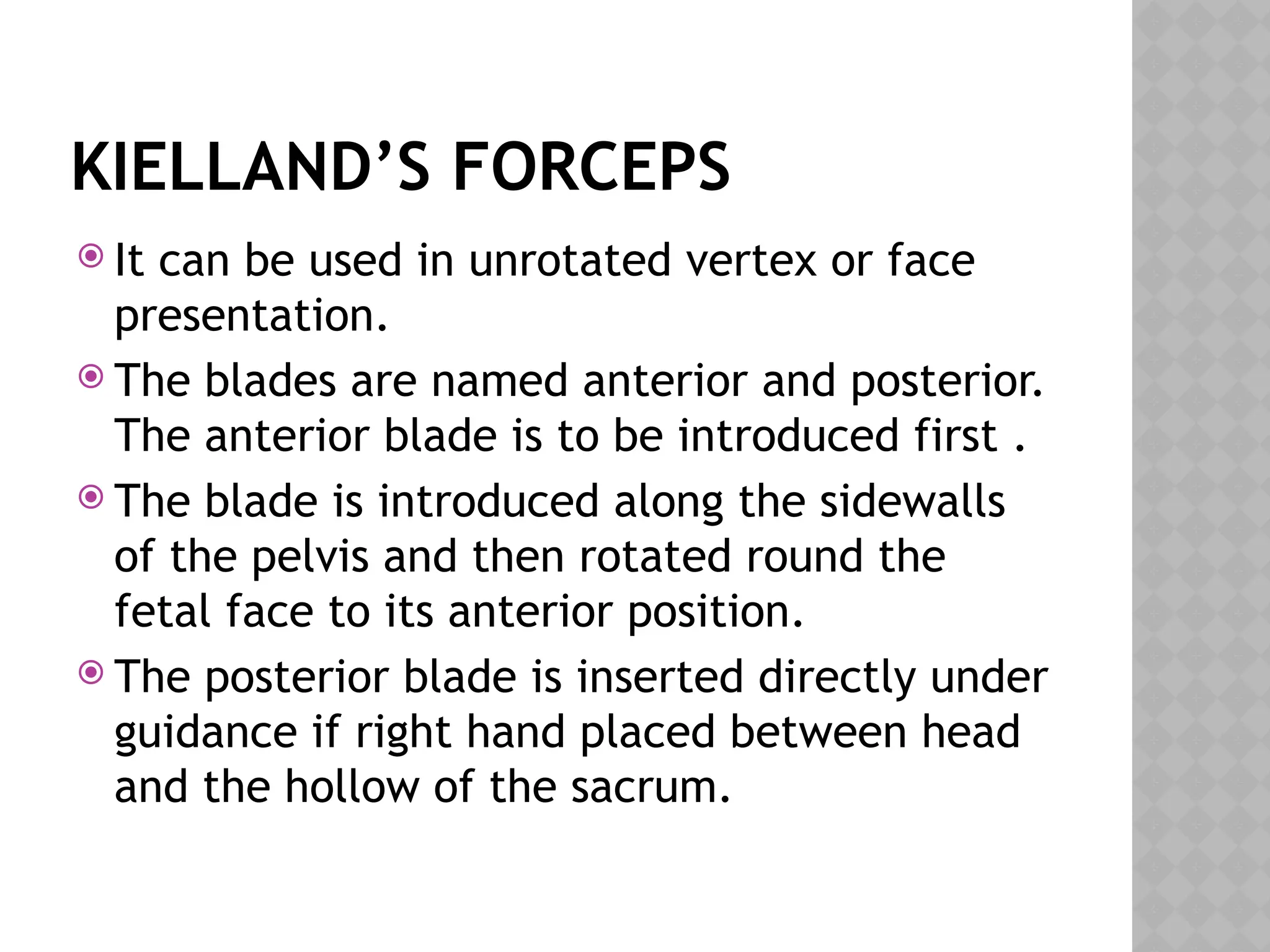 KIELLAND’S FORCEPS
 It can be used in unrotated vertex or face
presentation.
 The blades are named anterior and posterior.
The anterior blade is to be introduced first .
 The blade is introduced along the sidewalls
of the pelvis and then rotated round the
fetal face to its anterior position.
 The posterior blade is inserted directly under
guidance if right hand placed between head
and the hollow of the sacrum.
 