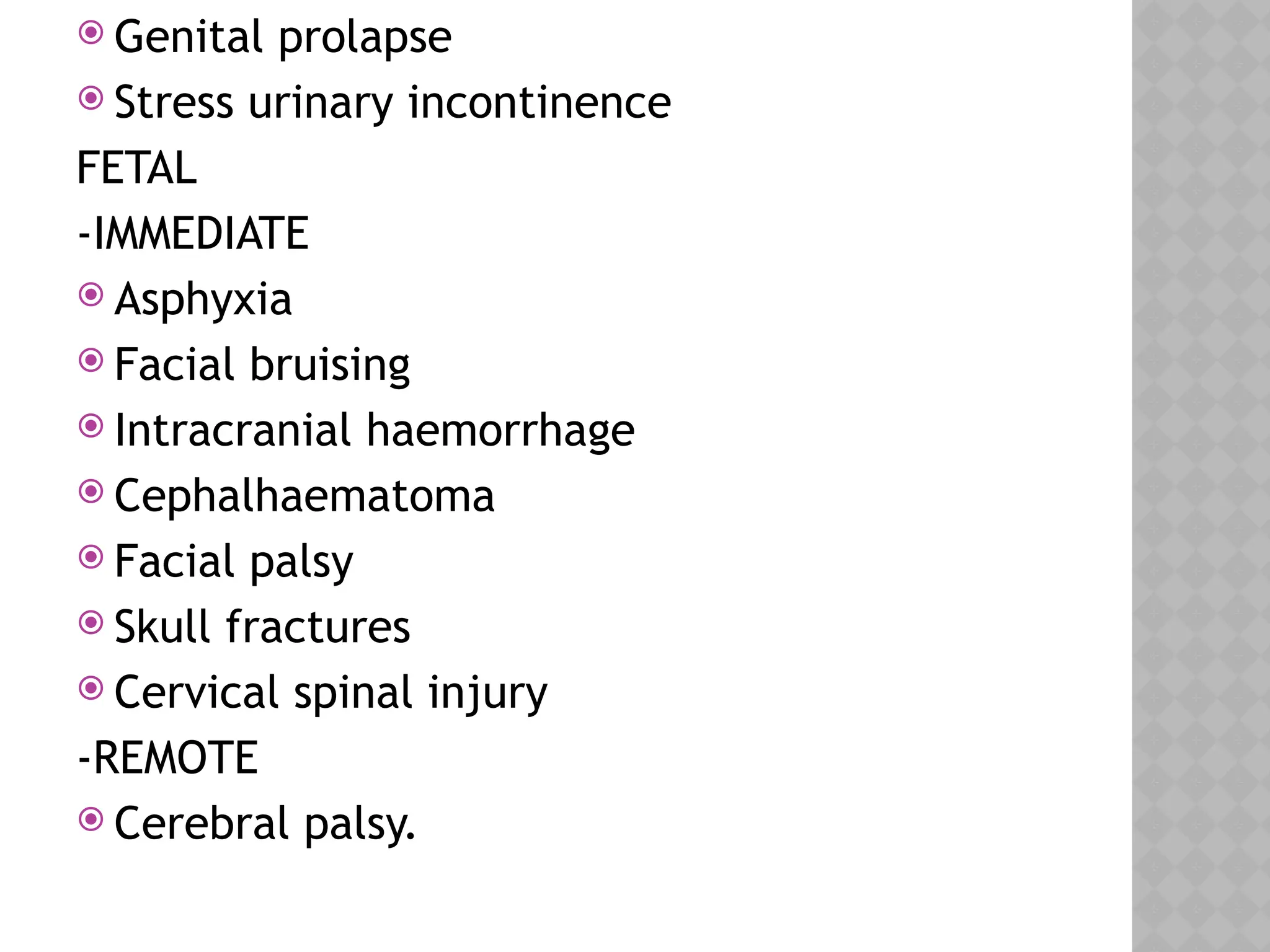  Genital prolapse
 Stress urinary incontinence
FETAL
-IMMEDIATE
 Asphyxia
 Facial bruising
 Intracranial haemorrhage
 Cephalhaematoma
 Facial palsy
 Skull fractures
 Cervical spinal injury
-REMOTE
 Cerebral palsy.
 
