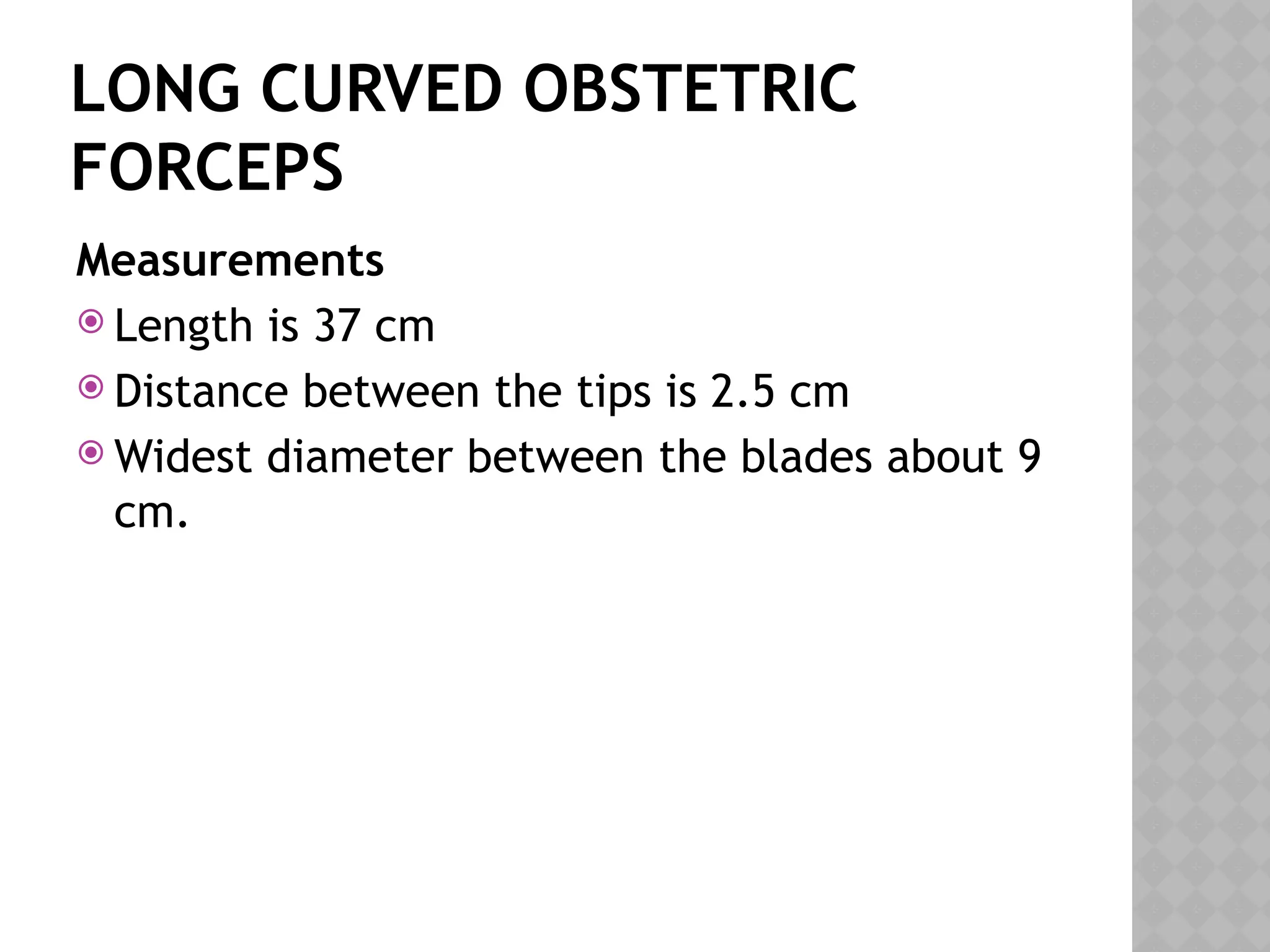 LONG CURVED OBSTETRIC
FORCEPS
Measurements
 Length is 37 cm
 Distance between the tips is 2.5 cm
 Widest diameter between the blades about 9
cm.
 
