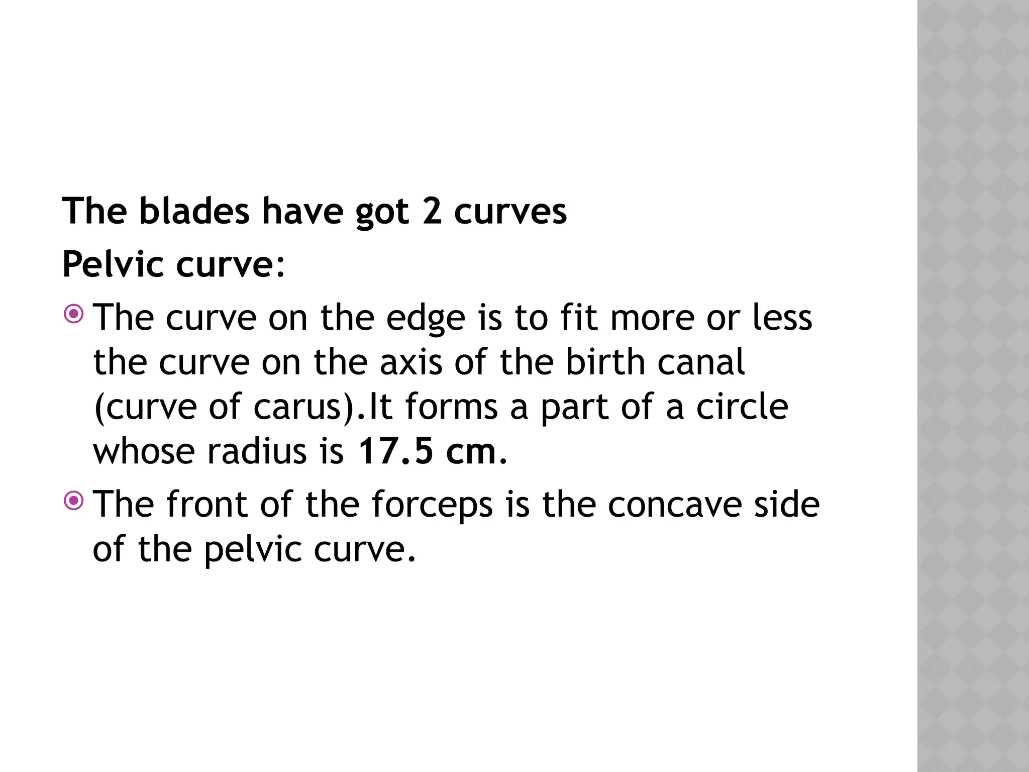 The blades have got 2 curves
Pelvic curve:
 The curve on the edge is to fit more or less
the curve on the axis of the birth canal
(curve of carus).It forms a part of a circle
whose radius is 17.5 cm.
 The front of the forceps is the concave side
of the pelvic curve.
 