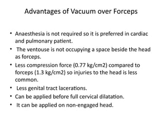 Advantages of Vacuum over Forceps
• Anaesthesia is not required so it is preferred in cardiac
and pulmonary patient.
• The ventouse is not occupying a space beside the head
as forceps.
• Less compression force (0.77 kg/cm2) compared to
forceps (1.3 kg/cm2) so injuries to the head is less
common.
• Less genital tract lacerations.
• Can be applied before full cervical dilatation.
• It can be applied on non-engaged head.
 