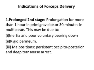 Indications of Forceps Delivery
1.Prolonged 2nd stage: Prolongation for more
than 1 hour in primigravidae or 30 minutes in
multiparae. This may be due to:
(i)Inertia and poor voluntary bearing down
(ii)Rigid perineum.
(iii) Malpositions: persistent occipito-posterior
and deep transverse arrest.
 
