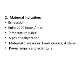 2. Maternal indication:
• Exhaustion.
• Pulse >100 beats / min.
• Temperature >38o
c .
• Signs of dehydration.
• Maternal diseases as: Heart disease, Asthma
• Pre-eclampsia and eclampsia.
 