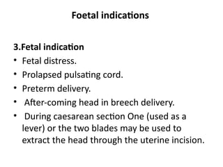 Foetal indications
3.Fetal indication
• Fetal distress.
• Prolapsed pulsating cord.
• Preterm delivery.
• After-coming head in breech delivery.
• During caesarean section One (used as a
lever) or the two blades may be used to
extract the head through the uterine incision.
 