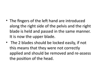 • The fingers of the left hand are introduced
along the right side of the pelvis and the right
blade is held and passed in the same manner.
It is now the upper blade.
• The 2 blades should be locked easily, if not
this means that they were not correctly
applied and should be removed and re-assess
the position of the head.
 