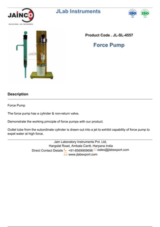 JLab Instruments
Product Code . JL-SL-4557
Force Pump
Description
Force Pump
The force pump has a cylinder & non-return valve.
Demonstrate the working principle of force pumps with our product.
Outlet tube from the subordinate cylinder is drawn out into a jet to exhibit capability of force pump to
expel water at high force.
Jain Laboratory Instruments Pvt. Ltd,
Hargolal Road, Ambala Cantt, Haryana India
Direct Contact Details +91-8569909696 sales@jlabexport.com
www.jlabexport.com
Powered by TCPDF (www.tcpdf.org)
 